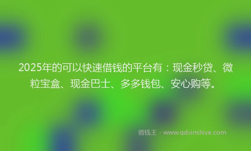 2025年的可以快速借钱的平台有：现金秒贷、微粒宝盒、现金巴士、多多钱包、安心购等。