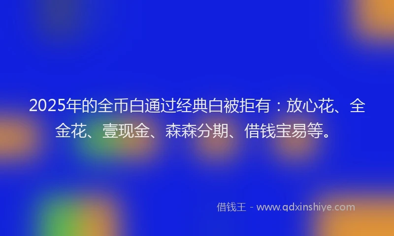 2025年的全币白通过经典白被拒有：放心花、全金花、壹现金、森森分期、借钱宝易等。