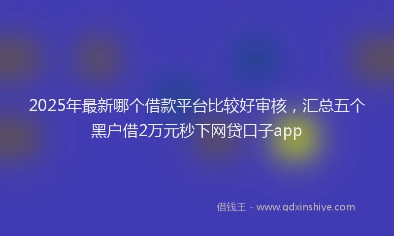 2025年最新哪个借款平台比较好审核，汇总五个黑户借2万元秒下网贷口子app