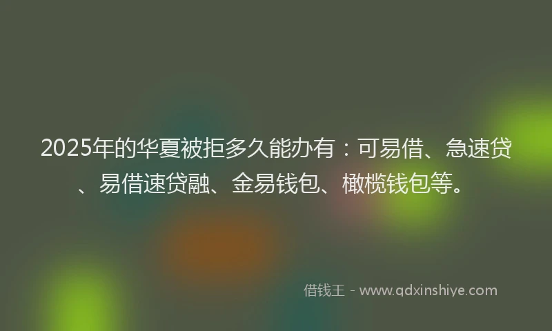 2025年的华夏被拒多久能办有：可易借、急速贷、易借速贷融、金易钱包、橄榄钱包等。