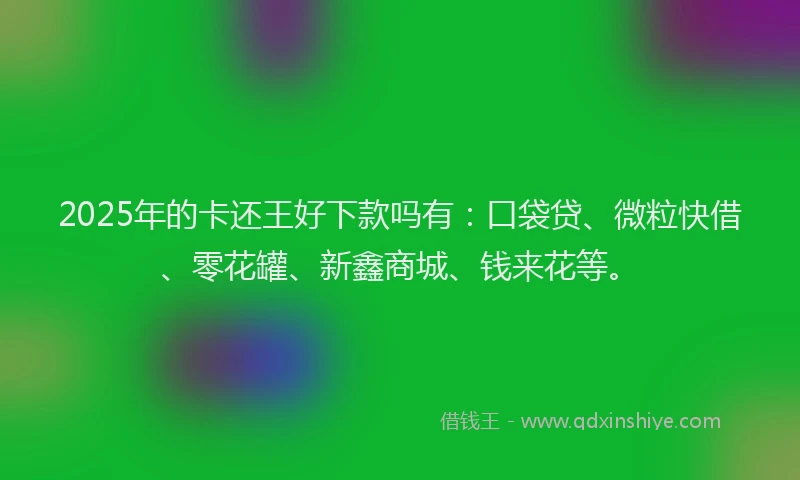 2025年的卡还王好下款吗有：口袋贷、微粒快借、零花罐、新鑫商城、钱来花等。