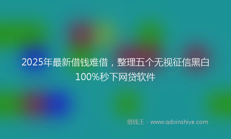 2025年最新借钱难借，整理五个无视征信黑白100%秒下网贷软件