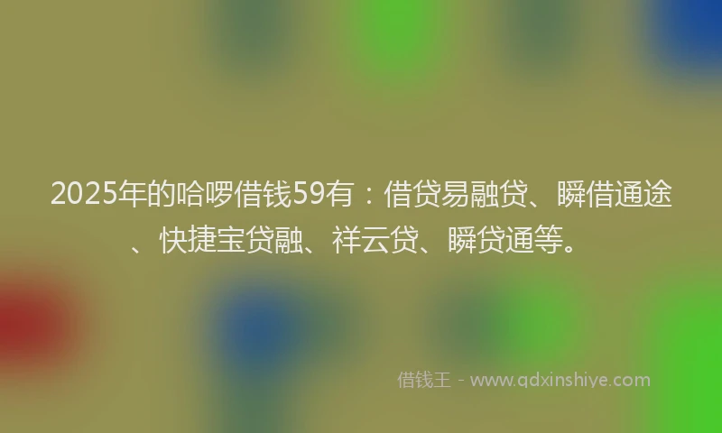 2025年的哈啰借钱59有：借贷易融贷、瞬借通途、快捷宝贷融、祥云贷、瞬贷通等。