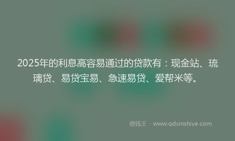 2025年的利息高容易通过的贷款有：现金站、琉璃贷、易贷宝易、急速易贷、爱帮米等。