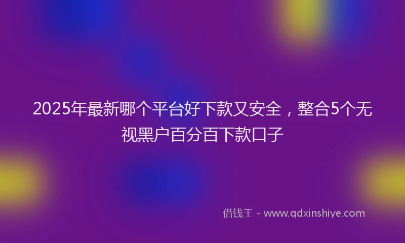 2025年最新哪个平台好下款又安全，整合5个无视黑户百分百下款口子