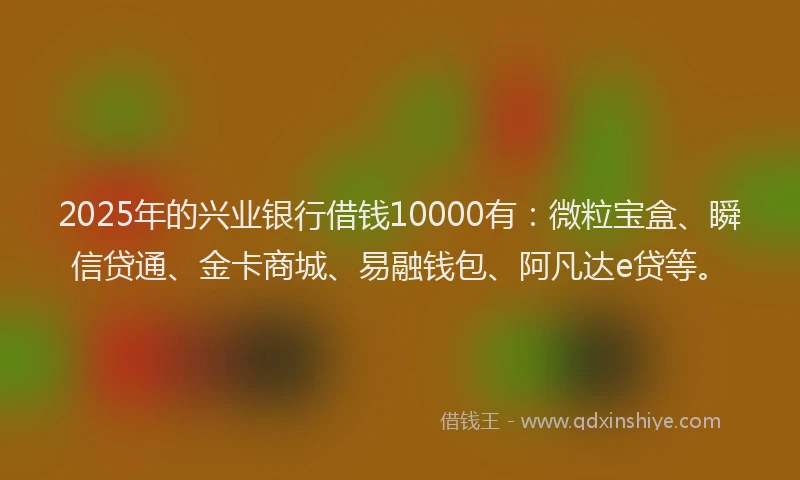 2025年的兴业银行借钱10000有：微粒宝盒、瞬信贷通、金卡商城、易融钱包、阿凡达e贷等。