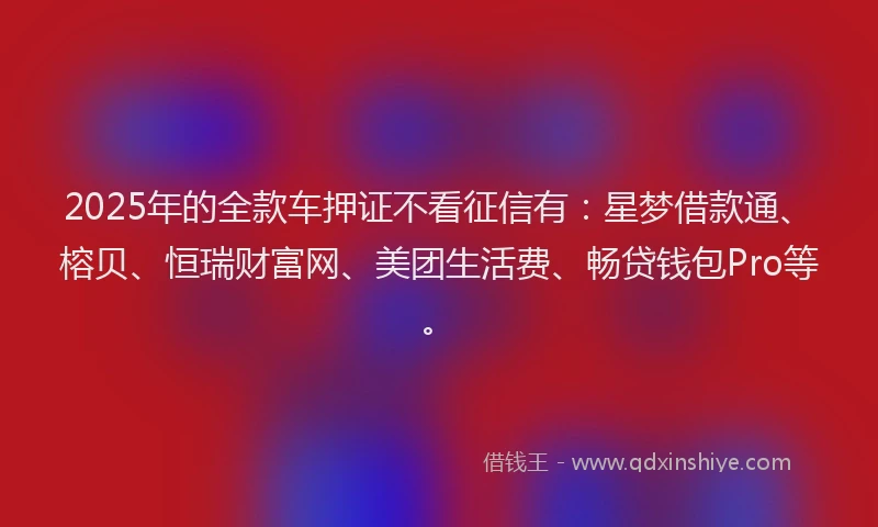 2025年的全款车押证不看征信有：星梦借款通、榕贝、恒瑞财富网、美团生活费、畅贷钱包Pro等。