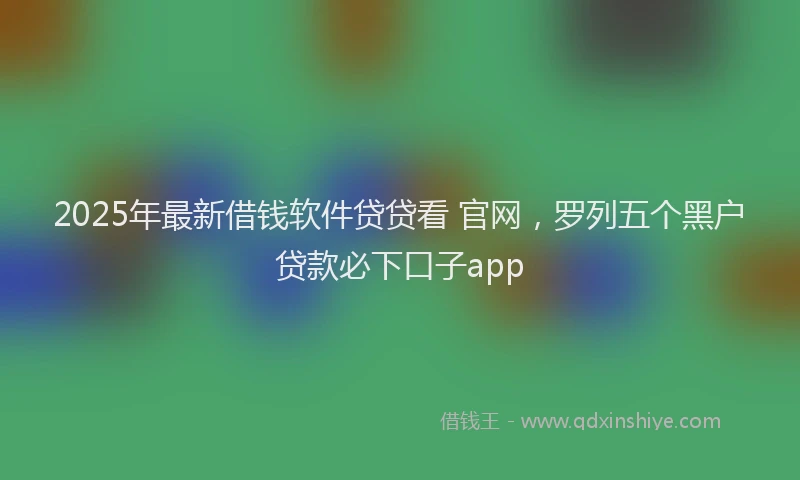 2025年最新借钱软件贷贷看 官网，罗列五个黑户贷款必下口子app