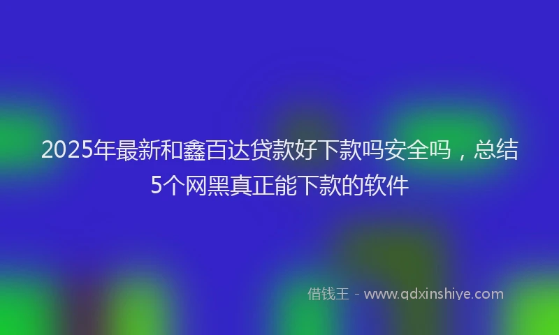 2025年最新和鑫百达贷款好下款吗安全吗，总结5个网黑真正能下款的软件