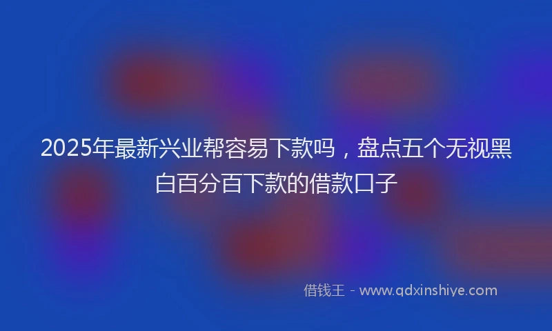 2025年最新兴业帮容易下款吗，盘点五个无视黑白百分百下款的借款口子