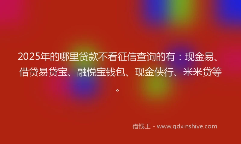 2025年的哪里贷款不看征信查询的有：现金易、借贷易贷宝、融悦宝钱包、现金侠行、米米贷等。