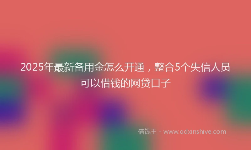 2025年最新备用金怎么开通，整合5个失信人员可以借钱的网贷口子