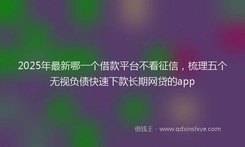 2025年最新哪一个借款平台不看征信，梳理五个无视负债快速下款长期网贷的app