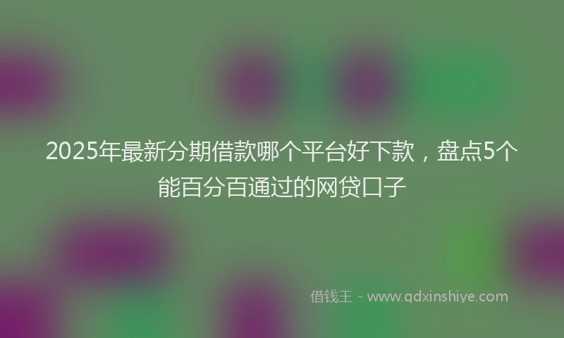 2025年最新分期借款哪个平台好下款，盘点5个能百分百通过的网贷口子