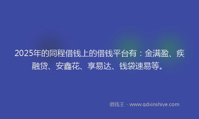 2025年的同程借钱上的借钱平台有：金满盈、疾融贷、安鑫花、享易达、钱袋速易等。