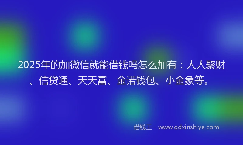 2025年的加微信就能借钱吗怎么加有：人人聚财、信贷通、天天富、金诺钱包、小金象等。