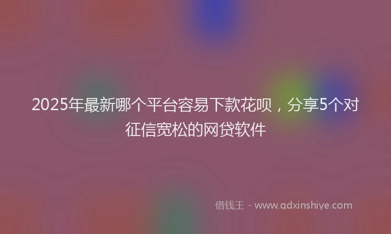 2025年最新哪个平台容易下款花呗，分享5个对征信宽松的网贷软件
