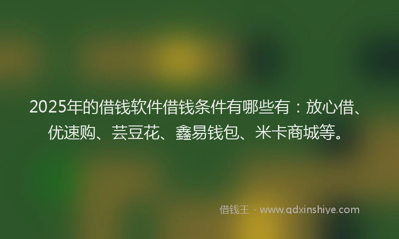 2025年的借钱软件借钱条件有哪些有：放心借、优速购、芸豆花、鑫易钱包、米卡商城等。