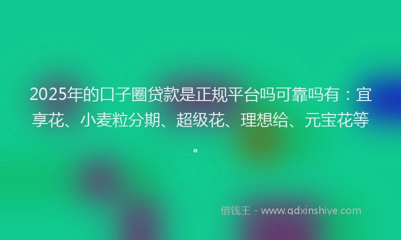 2025年的口子圈贷款是正规平台吗可靠吗有：宜享花、小麦粒分期、超级花、理想给、元宝花等。