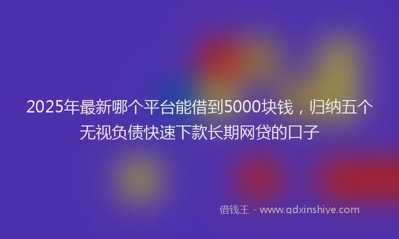 2025年最新哪个平台能借到5000块钱，归纳五个无视负债快速下款长期网贷的口子