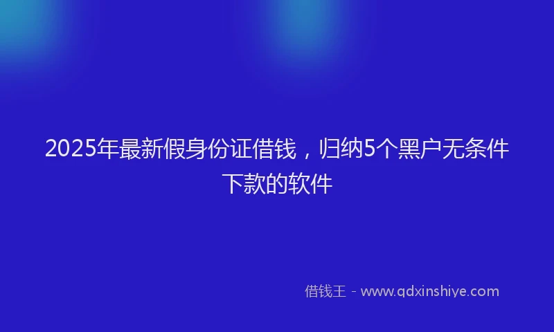2025年最新假身份证借钱，归纳5个黑户无条件下款的软件