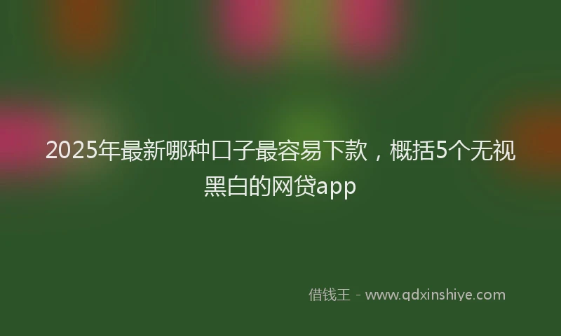 2025年最新哪种口子最容易下款，概括5个无视黑白的网贷app