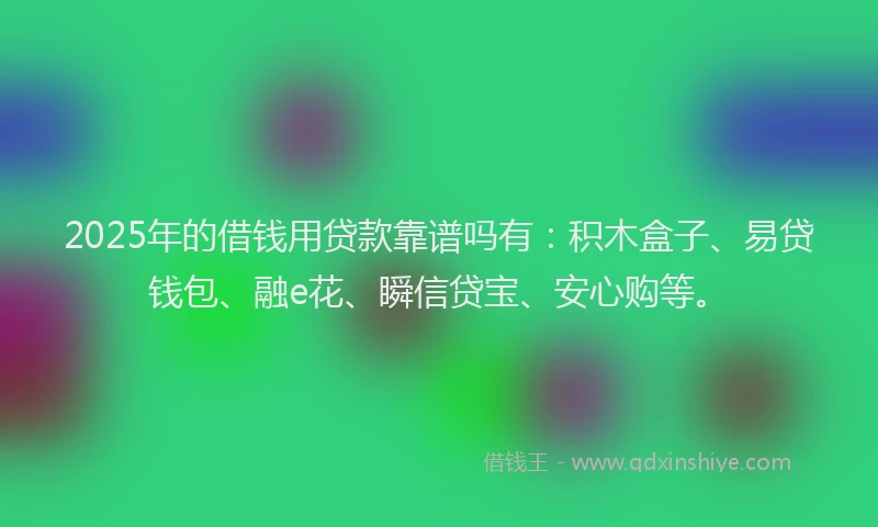 2025年的借钱用贷款靠谱吗有：积木盒子、易贷钱包、融e花、瞬信贷宝、安心购等。