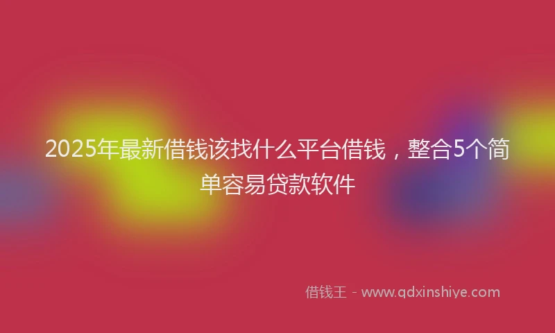 2025年最新借钱该找什么平台借钱，整合5个简单容易贷款软件