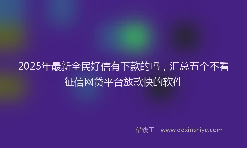 2025年最新全民好信有下款的吗，汇总五个不看征信网贷平台放款快的软件