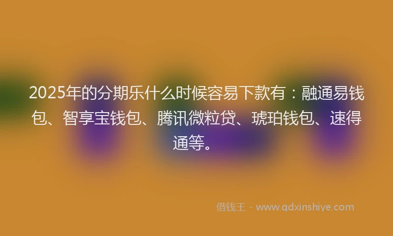2025年的分期乐什么时候容易下款有：融通易钱包、智享宝钱包、腾讯微粒贷、琥珀钱包、速得通等。