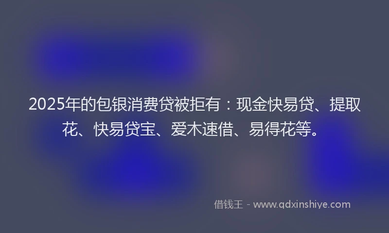 2025年的包银消费贷被拒有：现金快易贷、提取花、快易贷宝、爱木速借、易得花等。