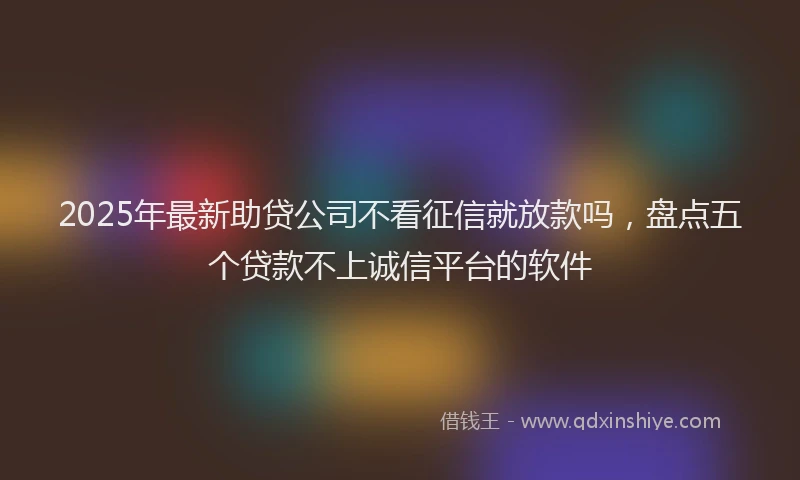 2025年最新助贷公司不看征信就放款吗，盘点五个贷款不上诚信平台的软件