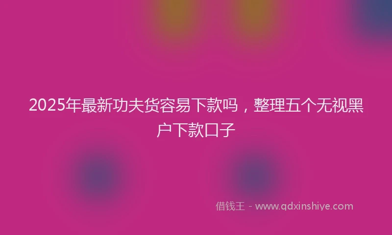 2025年最新功夫货容易下款吗，整理五个无视黑户下款口子