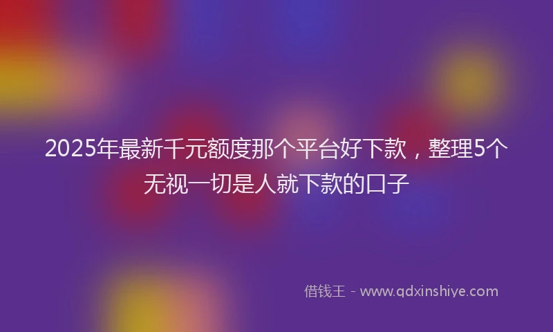 2025年最新千元额度那个平台好下款，整理5个无视一切是人就下款的口子