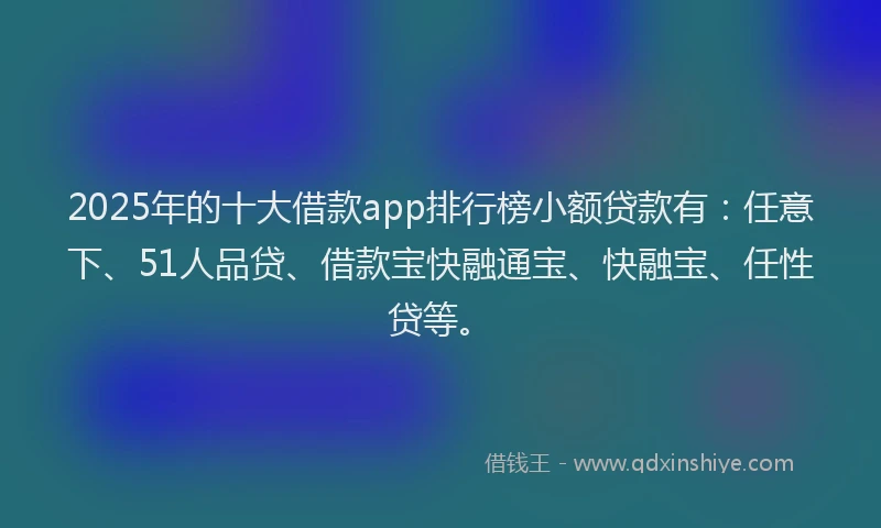 2025年的十大借款app排行榜小额贷款有：任意下、51人品贷、借款宝快融通宝、快融宝、任性贷等。
