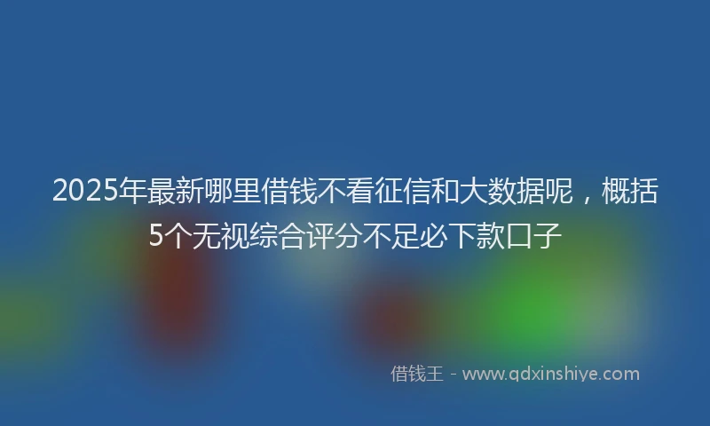 2025年最新哪里借钱不看征信和大数据呢，概括5个无视综合评分不足必下款口子
