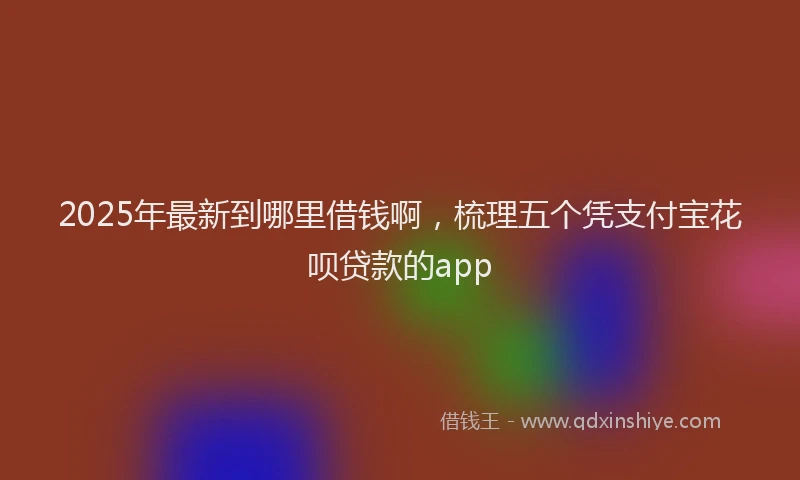 2025年最新到哪里借钱啊，梳理五个凭支付宝花呗贷款的app