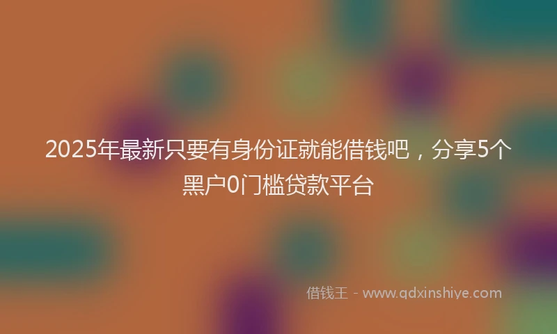 2025年最新只要有身份证就能借钱吧，分享5个黑户0门槛贷款平台