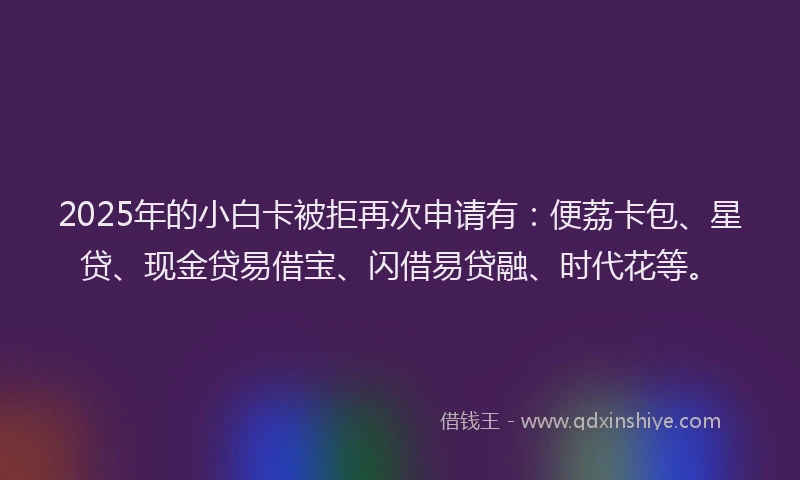 2025年的小白卡被拒再次申请有：便荔卡包、星贷、现金贷易借宝、闪借易贷融、时代花等。