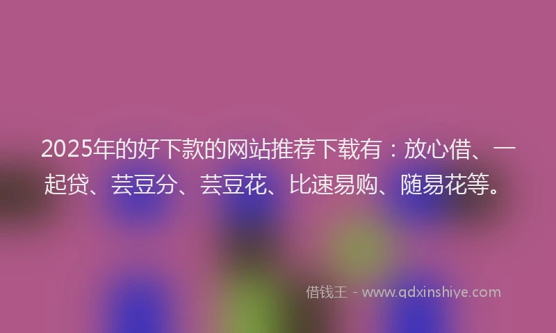 2025年的好下款的网站推荐下载有：放心借、一起贷、芸豆分、芸豆花、比速易购、随易花等。