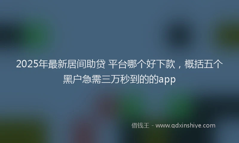 2025年最新居间助贷 平台哪个好下款，概括五个黑户急需三万秒到的的app