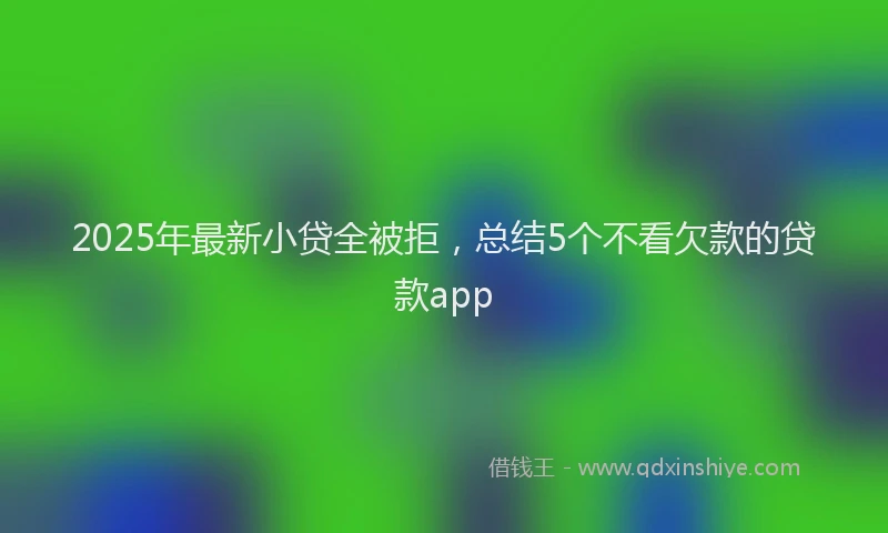 2025年最新小贷全被拒，总结5个不看欠款的贷款app