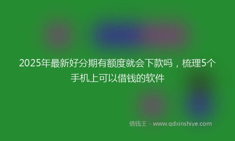 2025年最新好分期有额度就会下款吗，梳理5个手机上可以借钱的软件