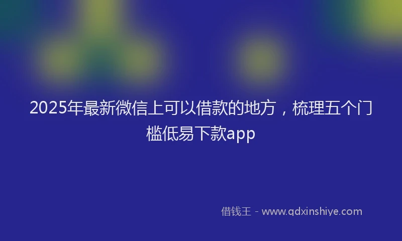 2025年最新微信上可以借款的地方，梳理五个门槛低易下款app