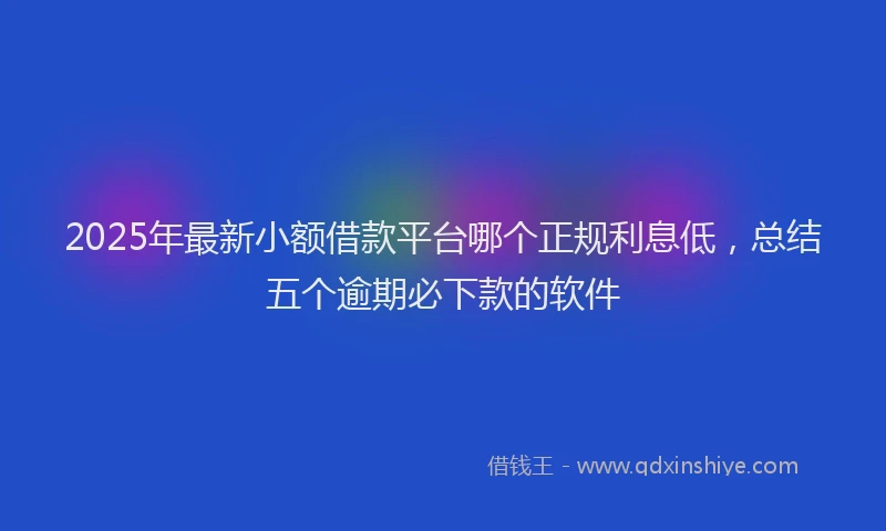 2025年最新小额借款平台哪个正规利息低，总结五个逾期必下款的软件