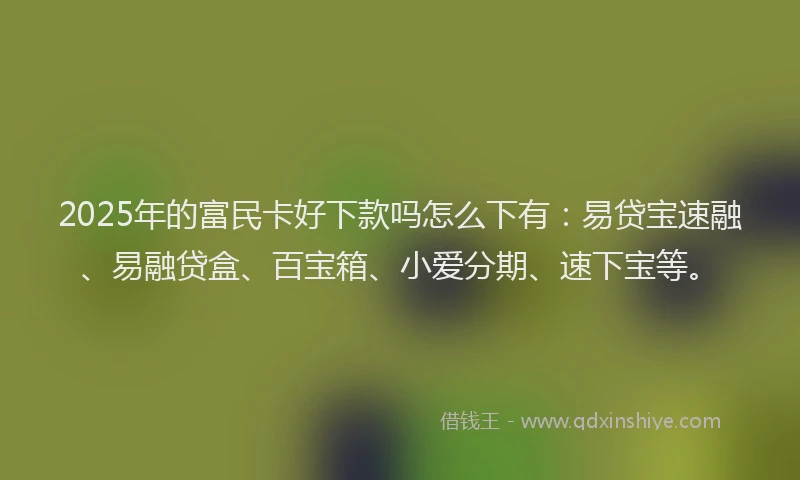 2025年的富民卡好下款吗怎么下有：易贷宝速融、易融贷盒、百宝箱、小爱分期、速下宝等。