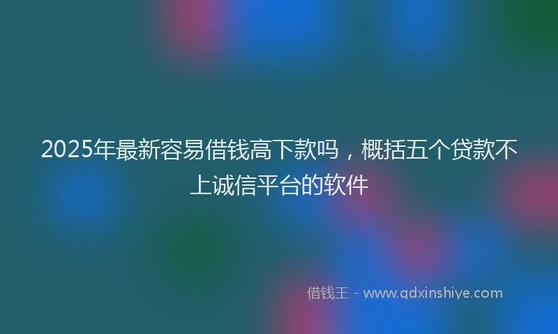 2025年最新容易借钱高下款吗，概括五个贷款不上诚信平台的软件