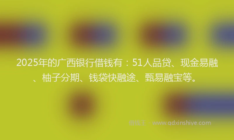 2025年的广西银行借钱有：51人品贷、现金易融、柚子分期、钱袋快融途、甄易融宝等。