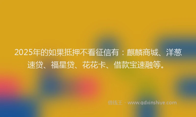 2025年的如果抵押不看征信有：麒麟商城、洋葱速贷、福星贷、花花卡、借款宝速融等。
