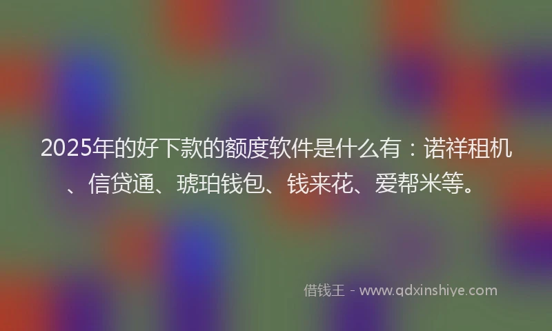 2025年的好下款的额度软件是什么有：诺祥租机、信贷通、琥珀钱包、钱来花、爱帮米等。